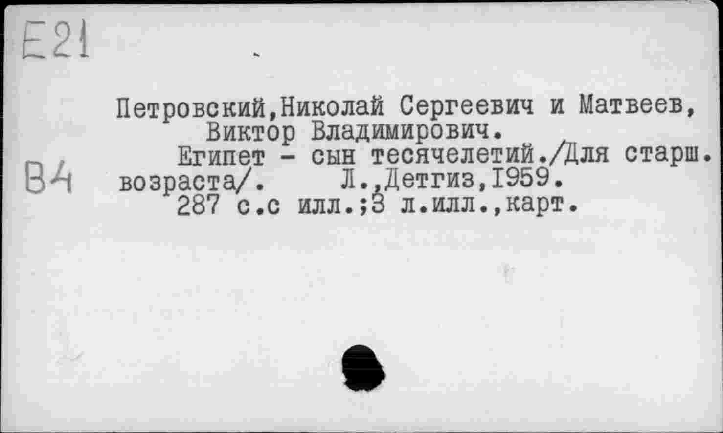 ﻿£21
BA
Петровский,Николай Сергеевич и Матвеев, Виктор Владимирович.
Египет - сын тесячелетий./Для старш.
возраста/. Л.,Детгиз,1959.
287 с.с илл.јЗ л.илл.,карт.